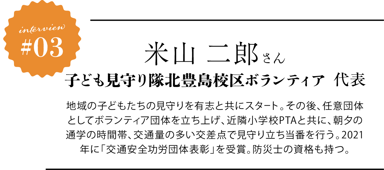 米山 二郎さん 子ども見守り隊北豊島校区ボランティア 代表 地域の子どもたちの見守りを有志と共にスタート。その後、任意団体としてボランティア団体を立ち上げ、近隣小学校PTAと共に、朝夕の通学の時間帯、交通量の多い交差点で見守り立ち当番を行う。2021年に「交通安全功労団体表彰」を受賞。防災士の資格も持つ。