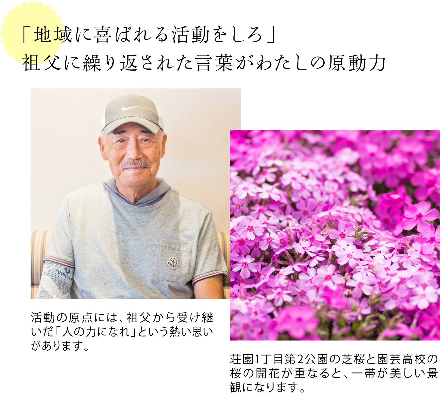 「地域に喜ばれる活動をしろ」祖父に繰り返された言葉がわたしの原動力 <米山さんを写した写真> 活動の原点には、祖父から受け継いだ「人の力になれ」という熱い思いがあります。 <芝桜が写真一面に広がっている写真>荘園1丁目第2公園の芝桜と園芸高校の桜の開花が重なると、一帯が美しい景観になります。