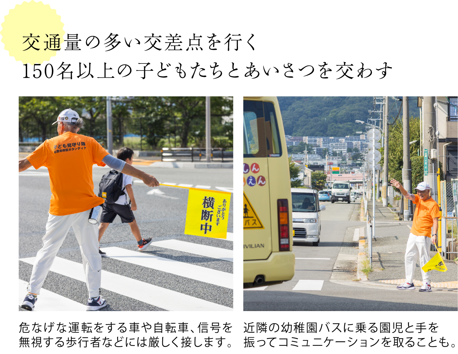 交通量の多い交差点を行く 150名以上の子どもたちとあいさつを交わす <横断中と書かれた旗を持ち歩行者の誘導をする米山さんの写真>危なげな運転をする車や自転車、信号を無視する歩行者などには厳しく接します。 <バスに手を振る米山さんの写真>近隣の幼稚園バスに乗る園児と手を振ってコミュニケーションを取ることも。