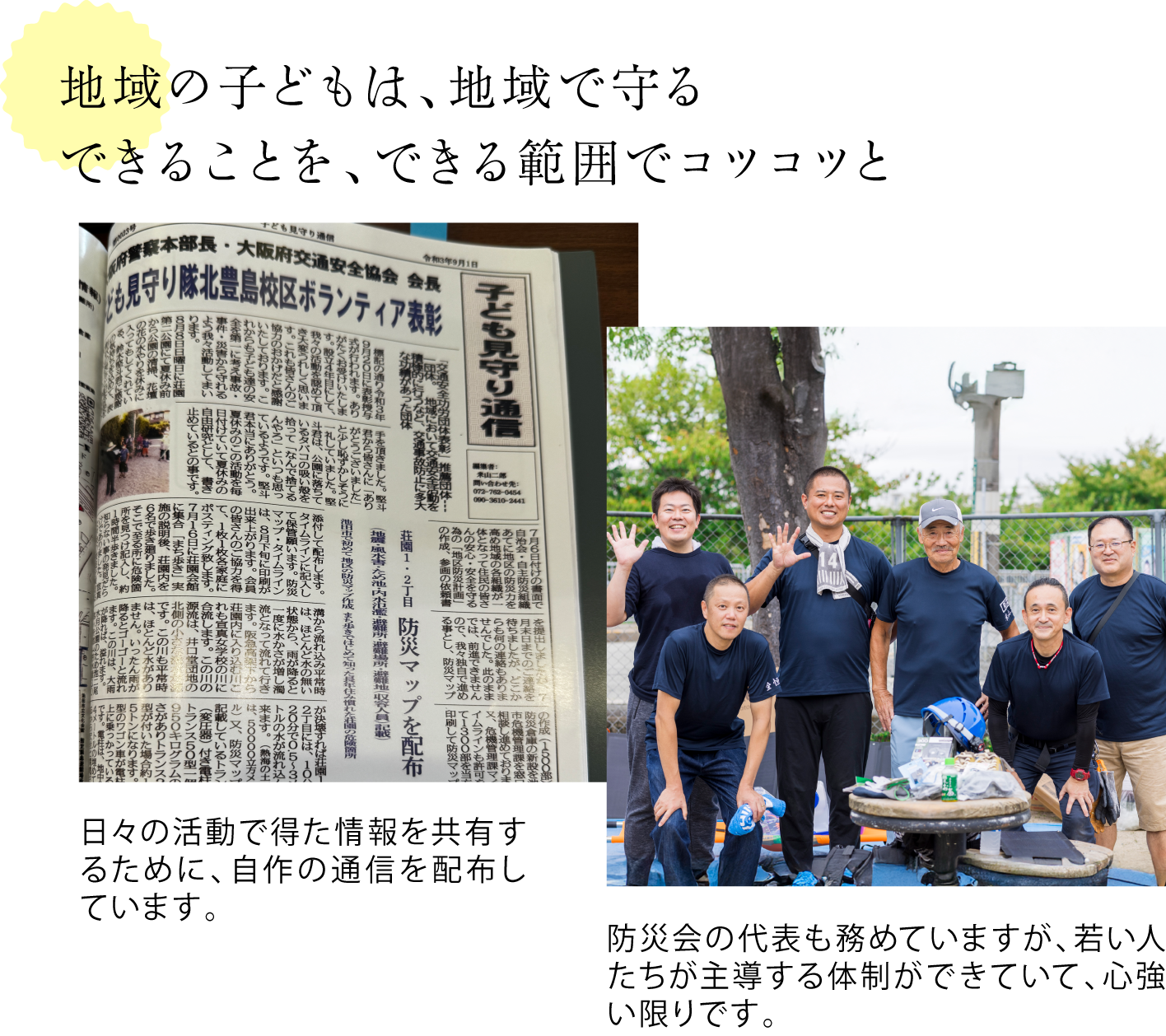 地域の子どもは、地域で守る。できることを、できる範囲でコツコツと <子ども見守り通信の写真>日々の活動で得た情報を共有するために、自作の通信を配布しています。 <防災会のメンバーの写真>防災会の代表も務めていますが、若い人たちが主導する体制ができていて、心強い限りです。