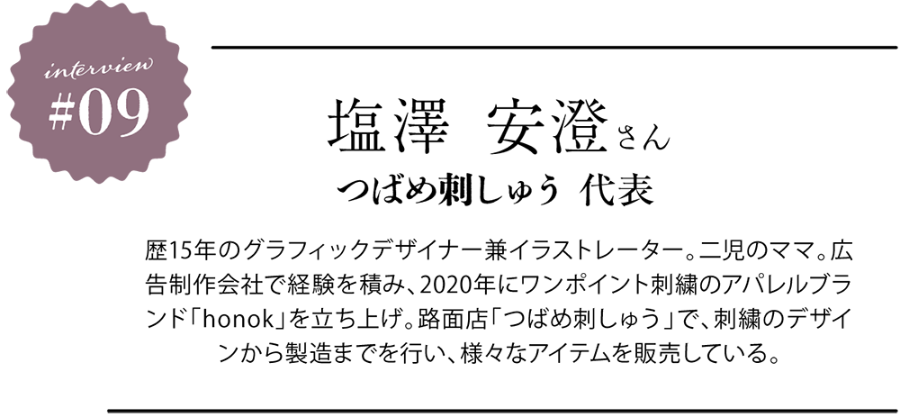 <プロフィール> 塩澤 安澄さん つばめ刺しゅう代表 歴15年のグラフィックデザイナー兼イラストレーター。二児のママ。広告制作会社で経験を積み、2020年にワンポイント刺繍のアパレルブランド「honok」を立ち上げ。路面店「つばめ刺しゅう」で、刺繍のデザインから製造までを行い、様々なアイテムを販売している。