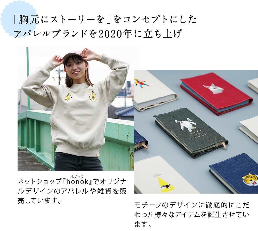 「胸元にストーリーを」をコンセプトにした アパレルブランドを2020年にスタート <胸元に虎の刺繍が入った洋服の写真> ネットショップ「honok(ホノック)」でオリジナルデザインのアパレルや雑貨を販売しています。 <刺繡入りブックカバーの写真> モチーフのデザインに徹底的にこだわった様々なアイテムを誕生させています。