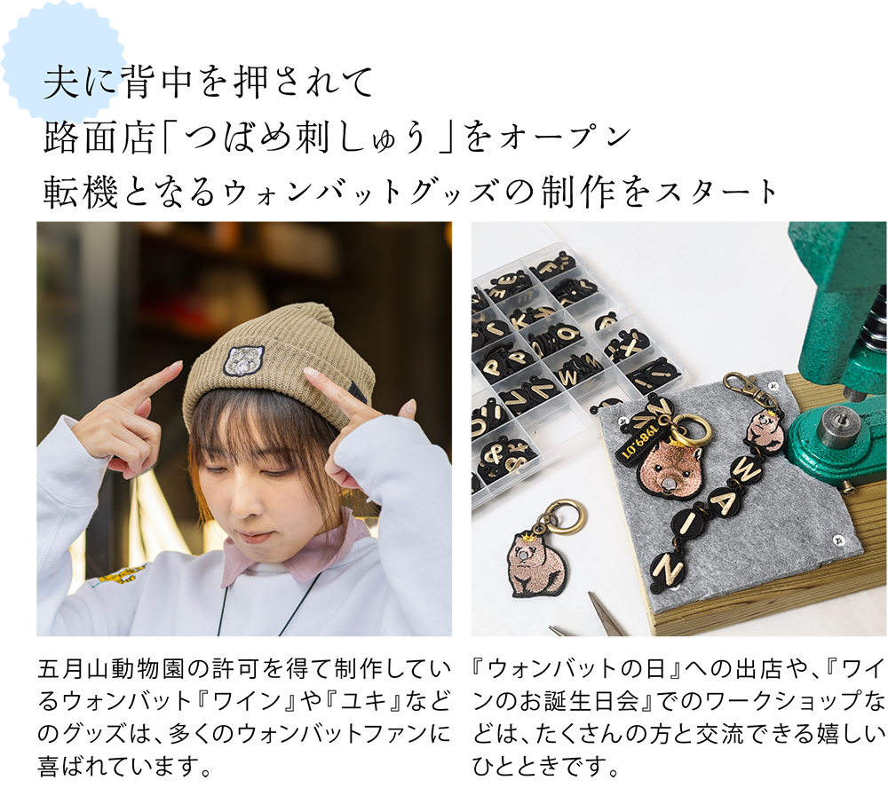 夫に背中を押されて路面店「つばめ刺しゅう」をオープン 転機となるウォンバットグッズの制作をスタート <ウォンバットの刺繍入り帽子の写真> 五月山動物園の許可を得て制作しているウォンバット『ワイン』や『ユキ』などのグッズは、多くのウォンバットファンに喜ばれています。 <ワークショップで使用したワインさんストラップの写真> 『ウォンバットの日』への出店や、『ワインのお誕生日会』でのワークショップなどは、たくさんの方と交流できる嬉しいひとときです。