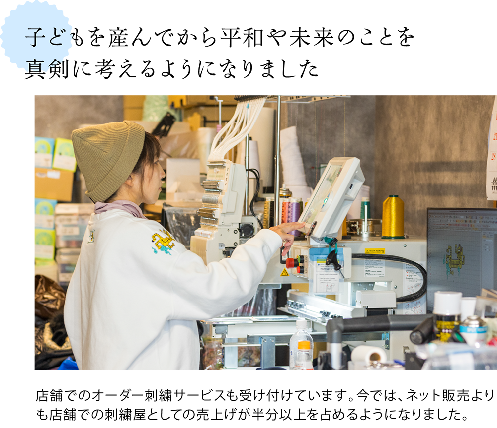 子どもを産んでから平和や未来のことを 真剣に考えるようになりました <店舗にある刺繍の機械の写真> 店舗でのオーダー刺繍サービスも受け付けています。今では、ネット販売よりも店舗での刺繍屋としての売上げが半分以上を占めるようになりました。