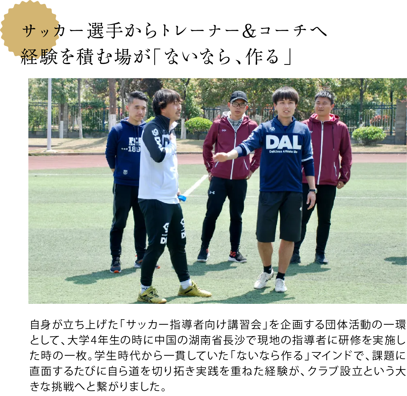 サッカー選手からトレーナー&コーチへ 経験を積む場が「ないなら、作る」 <大井さんを含めたチームがグラウンドで体を動かしている写真> 自身が立ち上げた「サッカー指導者向け講習会」を企画する団体活動の一環として、大学4年生の時に中国の湖南省長沙で現地の指導者に研修を実施した時の一枚。学生時代から一貫していた「ないなら作る」マインドで、課題に直面するたびに自ら道を切り拓き実践を重ねた経験が、クラブ設立という大きな挑戦へと繋がりました。