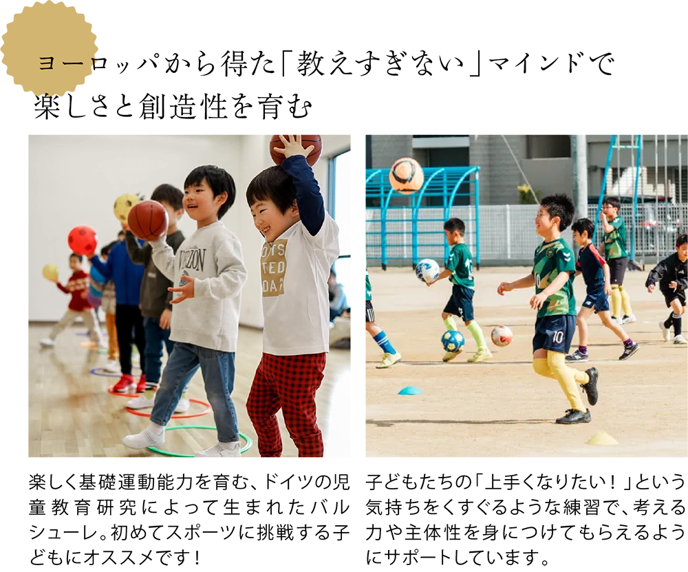 ヨーロッパから得た「教えすぎない」マインドで 楽しさと創造性を育む <小学校就学前の年代の子どもたちが笑顔でボール遊びをしている写真> 楽しく基礎運動能力を育む、ドイツの児童教育研究によって生まれたバルシューレ。初めてスポーツに挑戦する子どもにオススメです! <小学生の年代の子どもたちがグラウンドでサッカーをしている写真> 子どもたちの「上手くなりたい!」という気持ちをくすぐるような練習で、考える力や主体性を身につけてもらえるようにサポートしています。