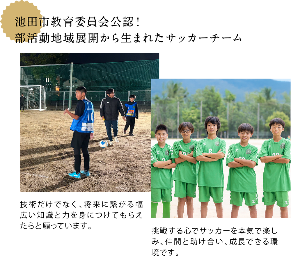 池田市教育委員会公認! 部活動地域展開から生まれたサッカーチーム <中学生の年代の子どもたちがグラウンドでサッカーをしている写真> 技術だけでなく、将来に繋がる幅広い知識と力を身につけてもらえたらと願っています。 <中学生の年代の子どもたちの集合写真> 挑戦する心でサッカーを本気で楽しみ、仲間と助け合い、成長できる環境です。