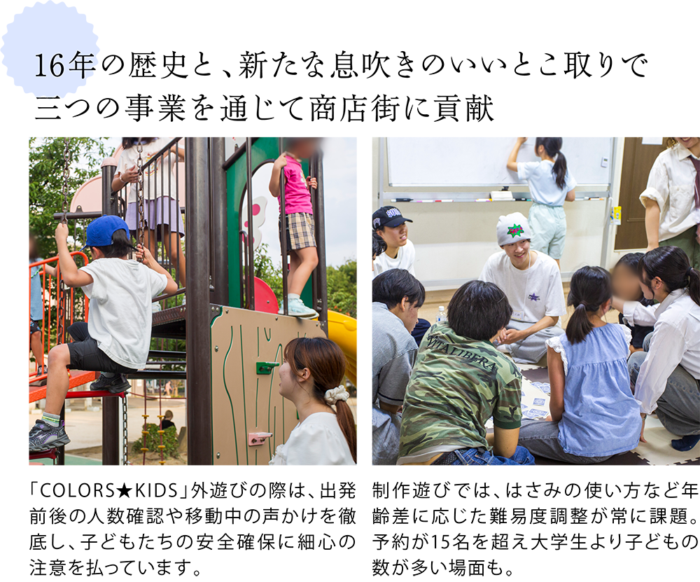 16年の歴史と、新たな息吹きのいいとこ取りで 三つの事業を通じて商店街に貢献 <公園で遊ぶこどもたちと関関COLORSメンバーの写真> 「COLORS★KIDS」外遊びの際は、出発前後の人数確認や移動中の声かけを徹底し、子どもたちの安全確保に細心の注意を払っています。 <拠点の中で交流をするこどもたちと関関COLORSメンバーの写真> 制作遊びでは、はさみの使い方など年齢差に応じた難易度調整が常に課題。予約が15名を超え大学生より子どもの数が多い場面も。
