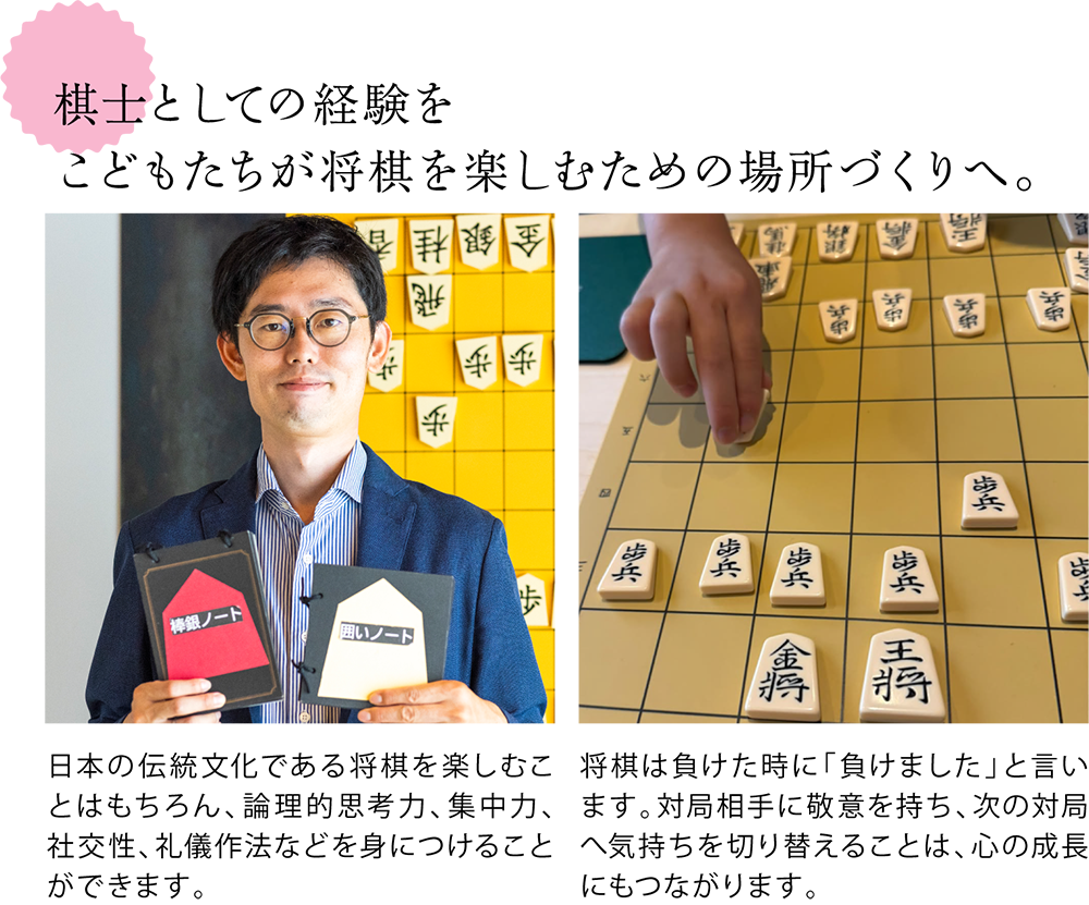 棋士としての経験を こどもたちが将棋を楽しむための場所づくりへ。 <教材を手に持つ竹内さんの写真> 日本の伝統文化である将棋を楽しむことはもちろん、論理的思考力、集中力、社交性、礼儀作法などを身につけることができます。 <こどもが駒を指す様子の写真> 将棋は負けた時に「負けました」と言います。対局相手に敬意を持ち、次の対局へ気持ちを切り替えることは、心の成長にもつながります。