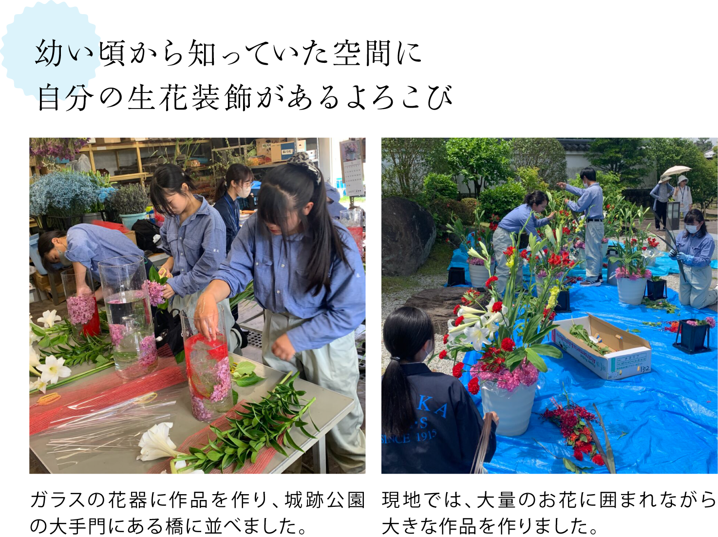 幼い頃から知っていた空間に自分の生花装飾があるよろこび  ＜花を生けている写真＞ガラスの花器に作品を作り、城跡公園の大手門にある橋に並べました。現地では、大量のお花に囲まれながら大きな作品を作りました。