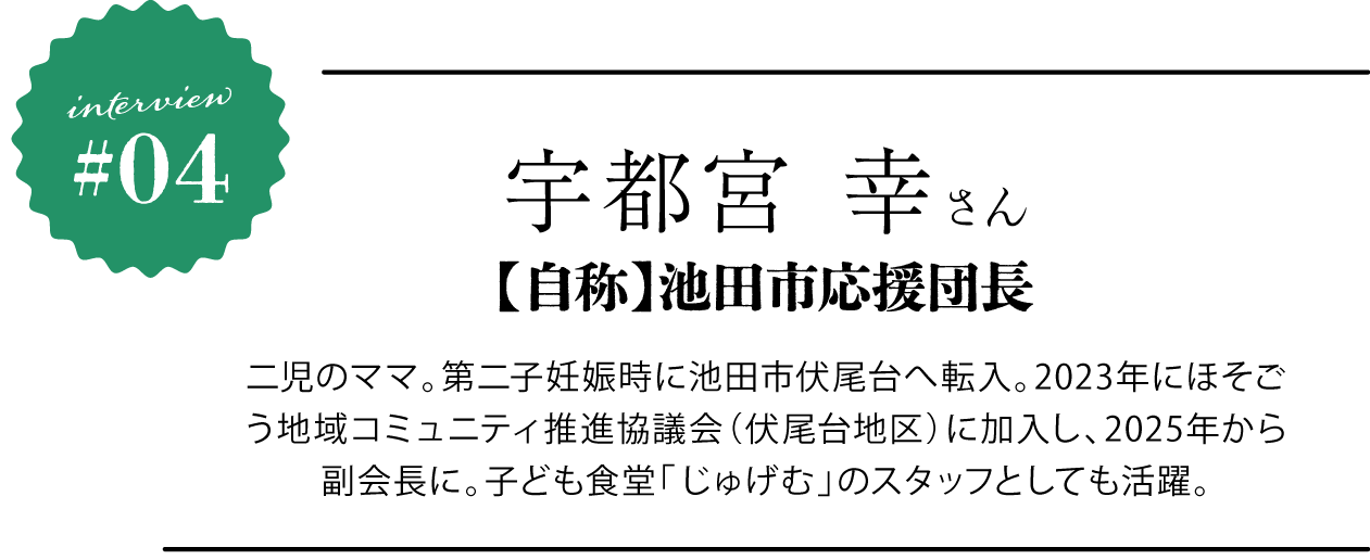 宇都宮 幸さん 【自称】池田市応援団長 二児のママ。第二子妊娠時に池田市伏尾台へ転入。2023年にほそごう地域コミュニティ推進協議会（伏尾台地区）に加入し、2025年から副会長に。子ども食堂「じゅげむ」のスタッフとしても活躍。