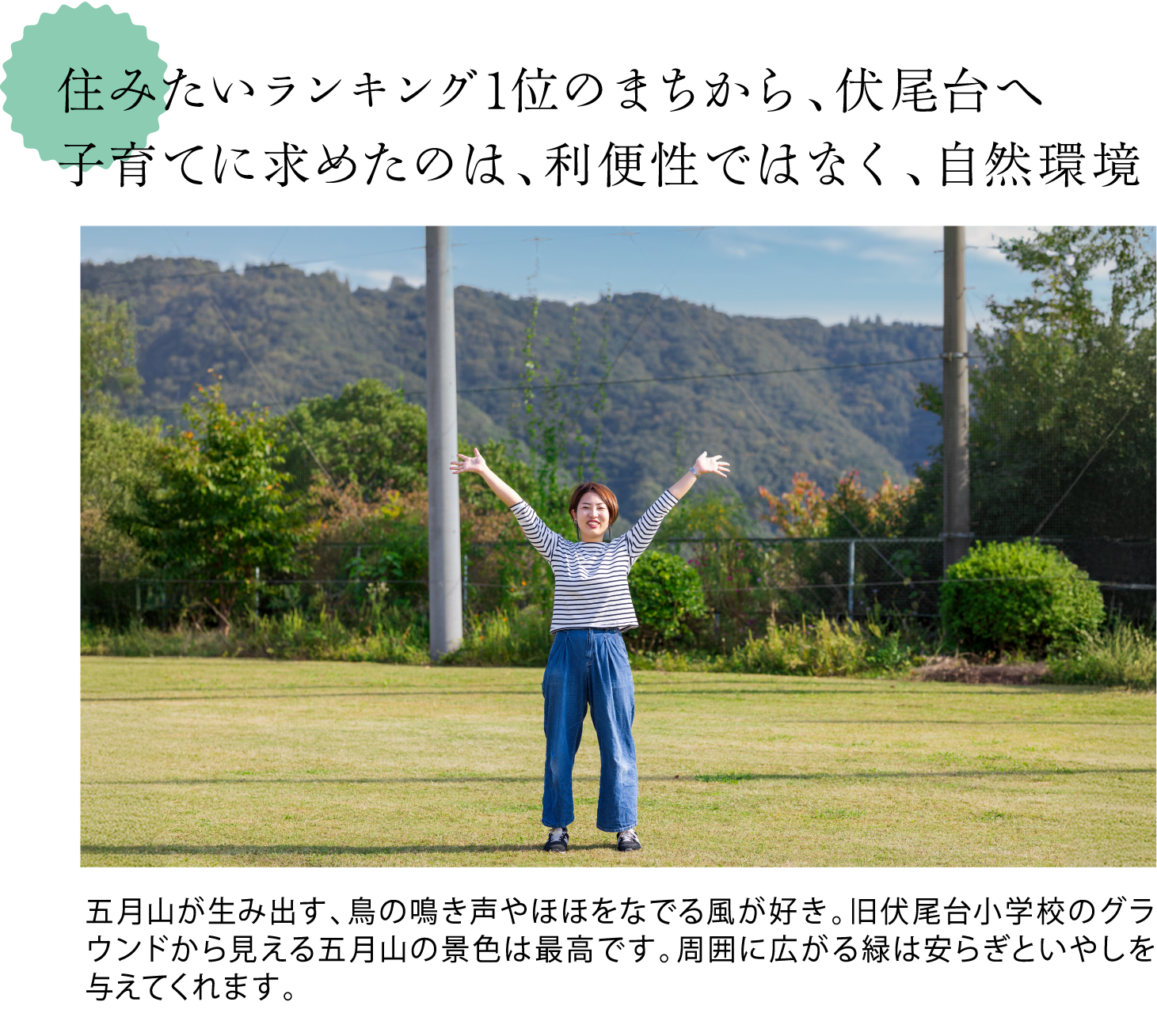 住みたいランキング1位のまちから、伏尾台へ。子育てに求めたのは、利便性ではなく、自然環境 ＜旧伏尾台小学校で撮った宇都宮さんの写真。奥に五月山を望む。＞五月山が生み出す、鳥の鳴き声やほほをなでる風が好き。旧伏尾台小学校のグラウンドから見える五月山の景色は最高です。周囲に広がる緑は安らぎといやしを与えてくれます。