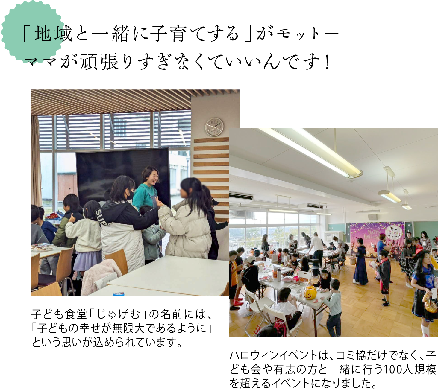 「地域と一緒に子育てする」がモットー。ママが頑張りすぎなくていいんです！ ＜子ども食堂じゅげむで子どもが集う様子を写した写真＞子ども食堂「じゅげむ」の名前には、「子どもの幸せが無限大であるように」という思いが込められています。 ＜伏尾台で行われたハロウィンイベントの様子を写した写真＞ハロウィンイベントは、コミ協だけでなく、子ども会や有志の方と一緒に行う100人規模を超えるイベントになりました。