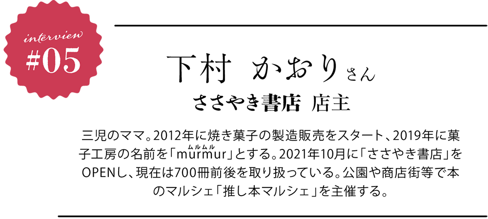 下村 かおりさん ささやき書店店主 三児のママ。2012年に焼き菓子の製造販売をスタート、2019年に菓子工房の名前を「murmur（ムルムル）」とする。2021年10月に「ささやき書店」をOPENし、現在は700冊前後を取り扱っている。公園や商店街等で本のマルシェ「推し本マルシェ」を主催する。