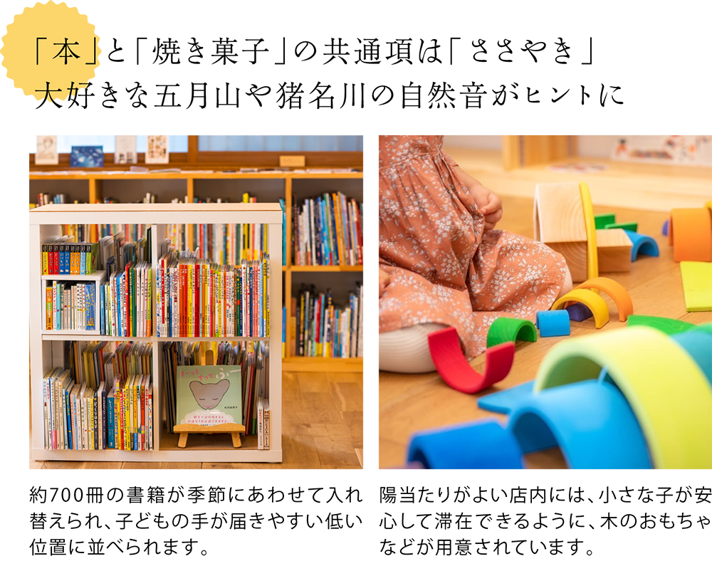 「本」と「焼き菓子」の共通項は「ささやき」。大好きな五月山や猪名川の自然音がヒントに　＜店内の書籍の写真＞約700冊の書籍が季節にあわせて入れ替えられ、子どもの手が届きやすい低い位置に並べられます。　＜店内にある子ども用のおもちゃの写真＞陽当たりがよい店内には、小さな子が安心して滞在できるように、木のおもちゃなどが用意されています。
