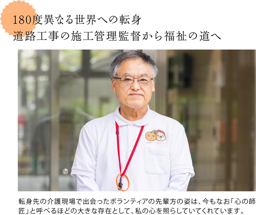 180度異なる世界への転身。道路工事の施工管理監督から福祉の道へ ＜高尾さん正面からの写真＞転身先の介護現場で出会ったボランティアの先輩方の姿は、今もなお「心の師匠」と呼べるほどの大きな存在として、私の心を照らしていてくれています。
