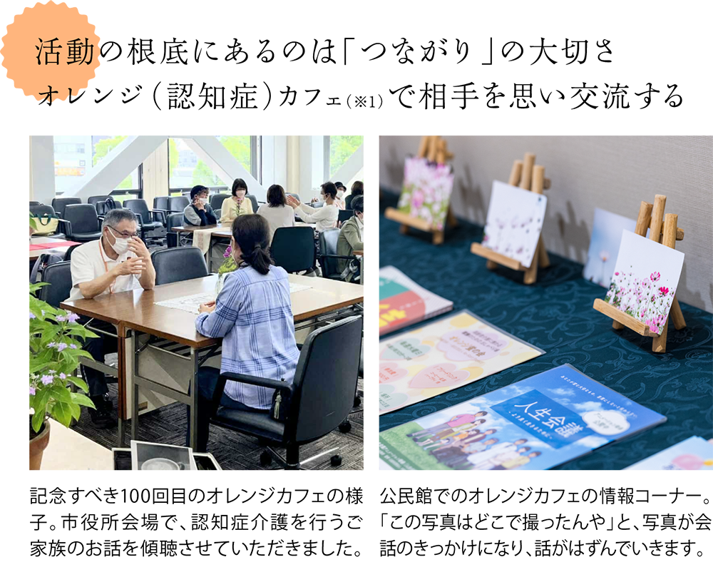 活動の根底にあるのは「つながり」の大切さ。オレンジ（認知症）カフェ（※1）で相手を思い交流する ＜オレンジカフェの様子の写真＞記念すべき100回目のオレンジカフェの様子。市役所会場で、認知症介護を行うご家族のお話を傾聴させていただきました。 ＜オレンジカフェに飾られた花の写真を写した写真＞公民館でのオレンジカフェの情報コーナー。「この写真はどこで撮ったんや」と、写真が会話のきっかけになり、話がはずんでいきます。