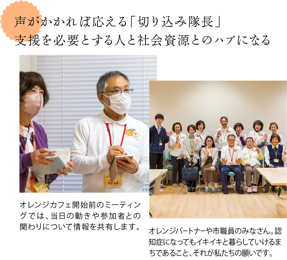声がかかれば応える「切り込み隊長」。支援を必要とする人と社会資源とのハブになる ＜オレンジパートナーの会議の様子の写真＞オレンジカフェ開始前のミーティングでは、当日の動きや参加者との関わりについて情報を共有します。 ＜パートナーや市職員の集合写真＞オレンジパートナーや市職員のみなさん。認知症になってもイキイキと暮らしていけるまちであること、それが私たちの願いです。