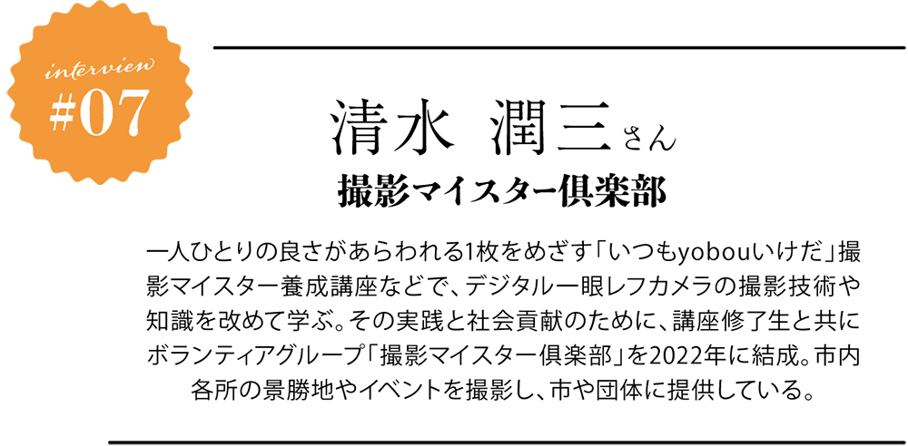 清水 潤三さん 撮影マイスター倶楽部 一人ひとりの良さがあらわれる1枚をめざす「いつもyobouいけだ」撮影マイスター養成講座などで、デジタル一眼レフカメラの撮影技術や知識を改めて学ぶ。その実践と社会貢献のために、講座修了生と共にボランティアグループ「撮影マイスター俱楽部」を2022年に結成。市内各所の景勝地やイベントを撮影し、市や団体に提供している。