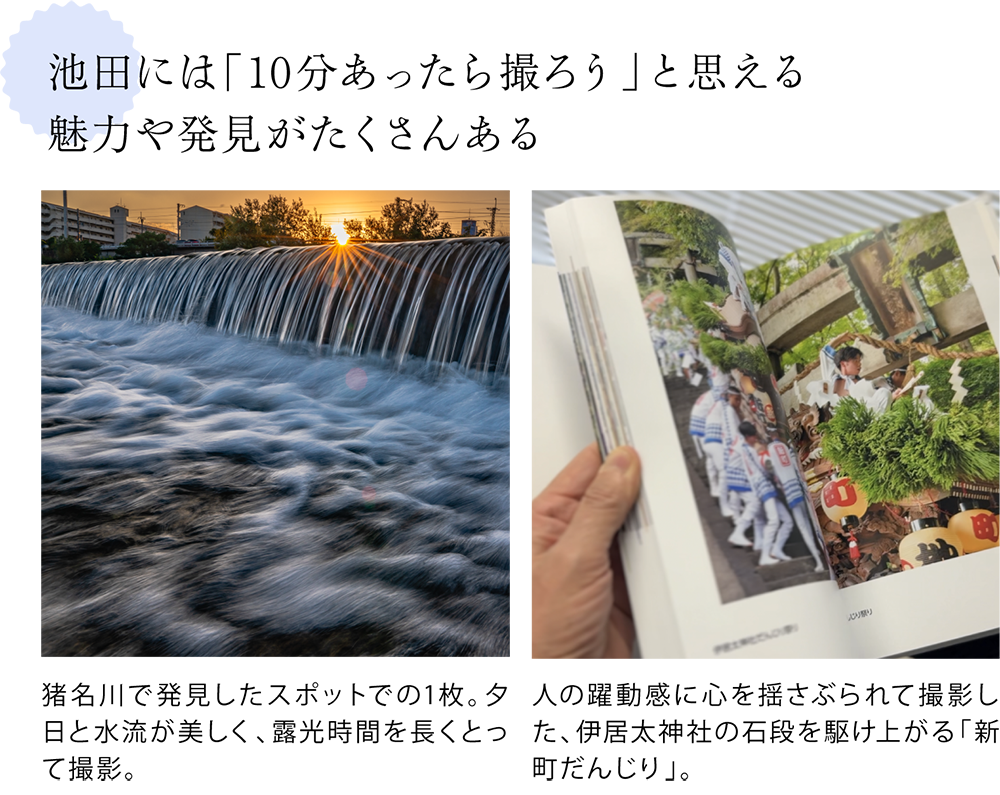 池田には「10分あったら撮ろう」と思える 魅力や発見がたくさんある  ＜写真下キャプション＞ 猪名川で発見したスポットでの1枚。夕日と水流が美しく、露光時間を長くとって撮影。  ＜写真下キャプション＞ 人の躍動感に心を揺さぶられて撮影した、伊居太神社の石段を駆け上がる「新町だんじり」。