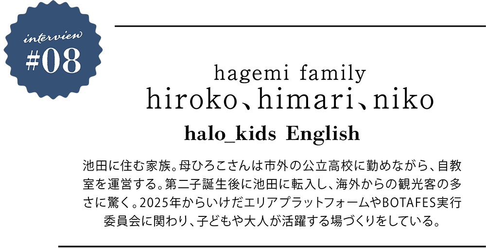 ＜プロフィール＞ hagemi family hiroko、himari、niko halo_kids English 池田に住む家族。母ひろこさんは市外の公立高校に勤めながら、自教室を運営する。第二子誕生後に池田に転入し、海外からの観光客の多さに驚く。2025年からいけだエリアプラットフォームやBOTAFES実行委員会に関わり、子どもや大人が活躍する場づくりをしている。