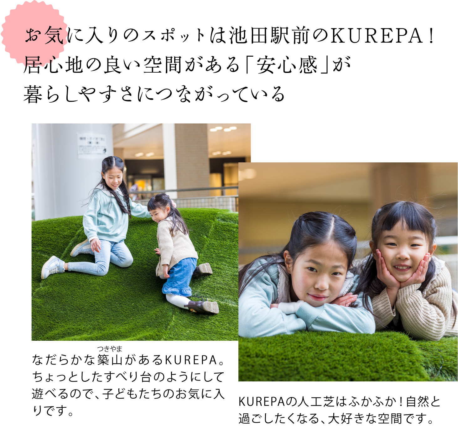 お気に入りのスポットは池田駅前のKUREPA！ 居心地の良い空間がある「安心感」が 暮らしやすさにつながっている  ＜KUREPAにある人口芝生の築山で遊ぶお子さん2人の写真＞ なだらかな築山（つきやま）があるKUREPA。ちょっとしたすべり台のようにして遊べるので、子どもたちのお気に入りです。 KUREPAの人工芝はふかふか！自然と過ごしたくなる、大好きな空間です。