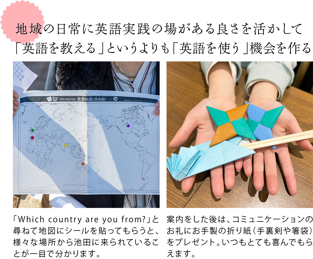 地域の日常に英語実践の場がある良さを活かして 「英語を教える」というよりも「英語を使う」機会を作る  ＜丸いシールが複数貼られた世界地図の写真＞ 「Which country are you from?」と尋ねて地図にシールを貼ってもらうと、様々な場所から池田に来られていることが一目で分かります。  ＜手裏剣や箸袋の形に折られた折り紙の写真＞ 案内をした後は、コミュニケーションのお礼にお手製の折り紙（手裏剣や箸袋）をプレゼント。いつもとても喜んでもらえます。