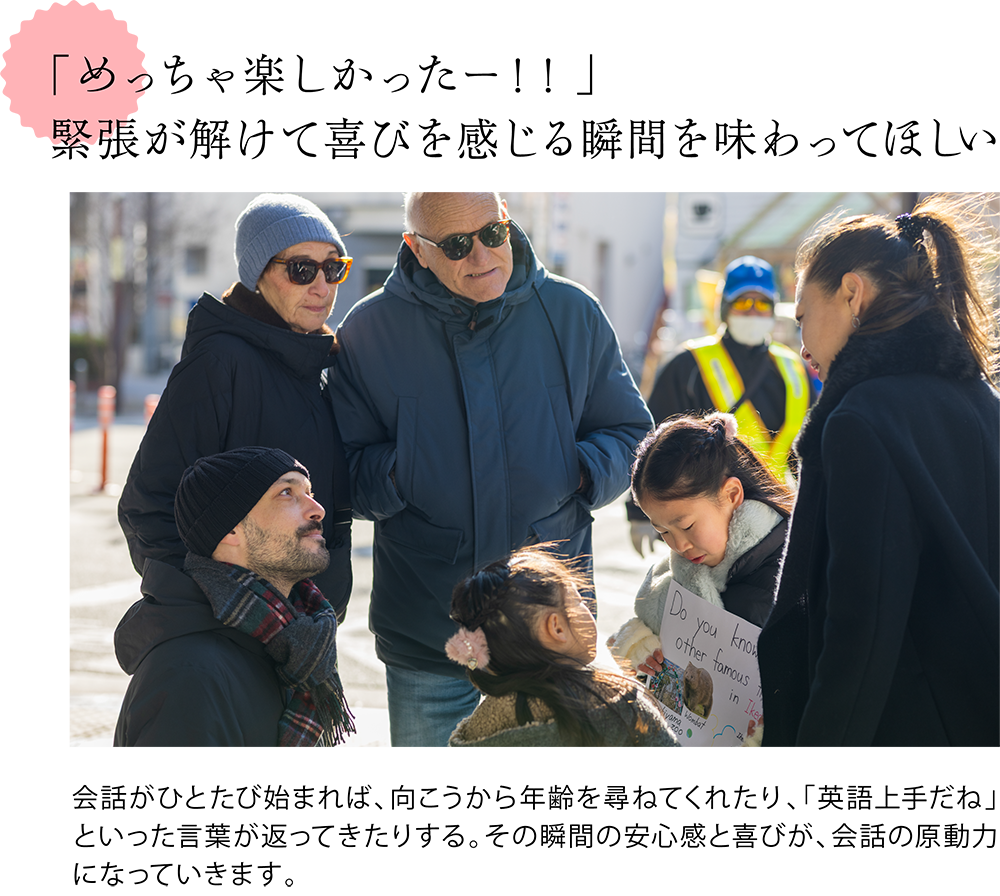 「めっちゃ楽しかったー！！」 緊張が解けて喜びを感じる瞬間を味わってほしい  ＜家族3人で外国の方に池田紹介をする様子の写真＞ 会話がひとたび始まれば、向こうから年齢を尋ねてくれたり、「英語上手だね」といった言葉が返ってきたりする。その瞬間の安心感と喜びが、会話の原動力になっていきます。