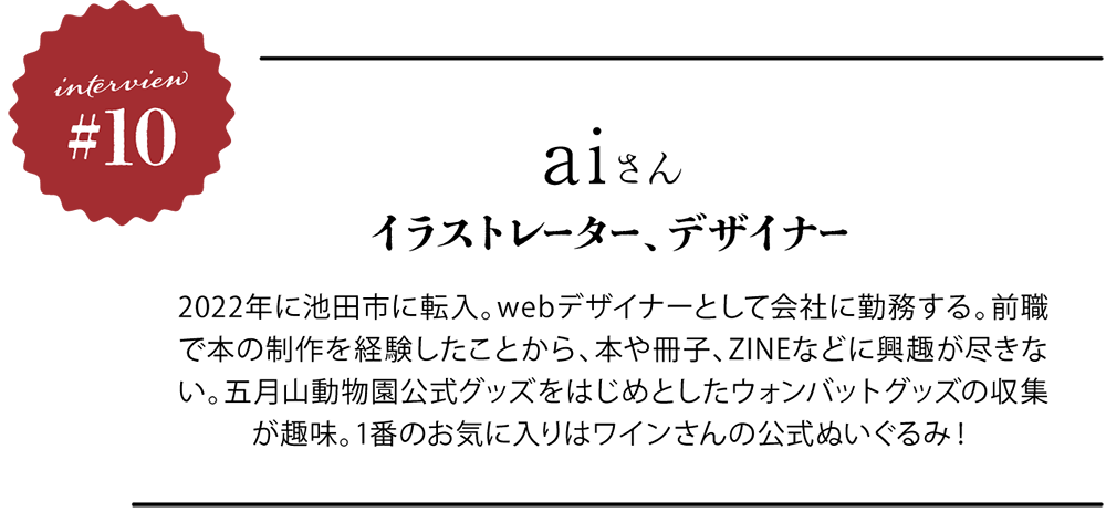 ＜プロフィール＞ aiさん イラストレーター、デザイナー。2022年に池田市に転入。webデザイナーとして会社に勤務する。前職で本の制作を経験したことから、本や冊子、ZINEなどに興趣が尽きない。五月山動物園公式グッズをはじめとしたウォンバットグッズの収集が趣味。1番のお気に入りはワインさんの公式ぬいぐるみ！