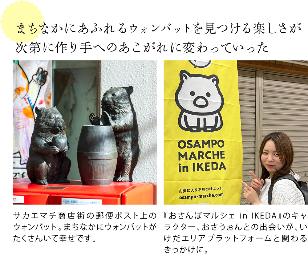 まちなかにあふれるウォンバットを見つける楽しさが次第に作り手へのあこがれに変わっていった  ＜郵便ポストの上に設置されたウォンバットの銅像の写真＞ サカエマチ商店街の郵便ポスト上のウォンバット。まちなかにウォンバットがたくさんいて幸せです。  ＜おさんぽマルシェ in IKEDAののぼりと一緒に写るaiさんの写真＞ 『おさんぽマルシェ in IKEDA』のキャラクター、おさうぉんとの出会いが、いけだエリアプラットフォームと関わるきっかけに。