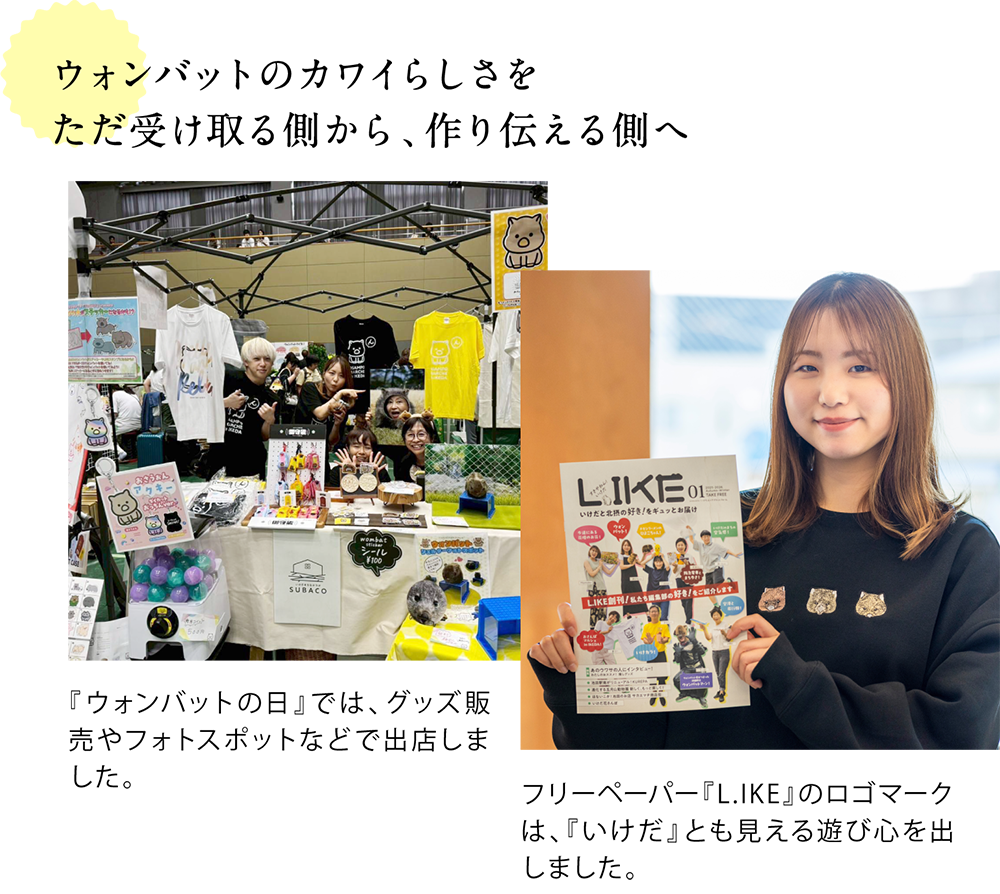 ウォンバットのカワイらしさを ただ受け取る側から、作り伝える側へ  ＜ウォンバットの日の出店ブースで写るエリプラメンバーの写真＞ 『ウォンバットの日』では、グッズ販売やフォトスポットなどで出店しました。  ＜ライクを手に持つaiさんの写真＞ フリーペーパー『L.IKE』のロゴマークは、『いけだ』とも見える遊び心を出しました。